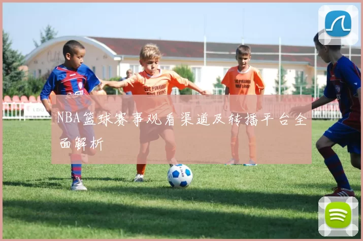 NBA篮球赛事观看渠道及转播平台全面解析
