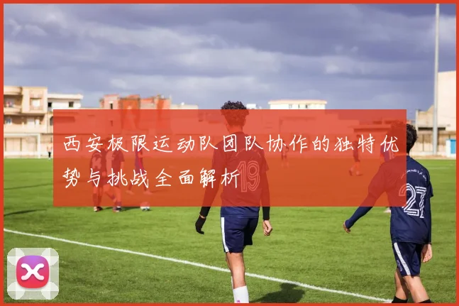 西安极限运动队团队协作的独特优势与挑战全面解析