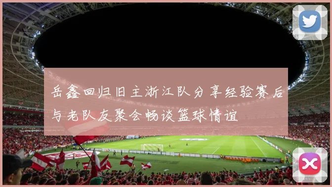 岳鑫回归旧主浙江队分享经验赛后与老队友聚会畅谈篮球情谊